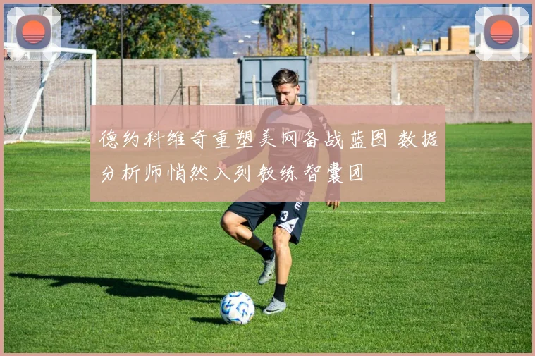德约科维奇重塑美网备战蓝图 数据分析师悄然入列教练智囊团