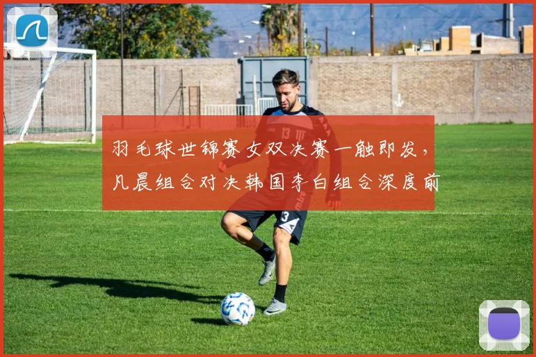 羽毛球世锦赛女双决赛一触即发,凡晨组合对决韩国李白组合深度前瞻