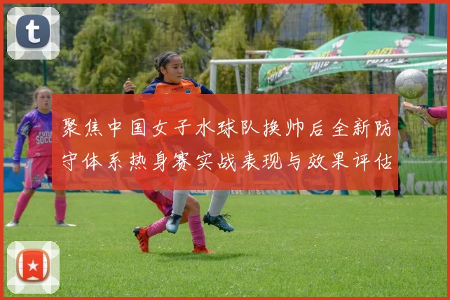 聚焦中国女子水球队换帅后全新防守体系热身赛实战表现与效果评估