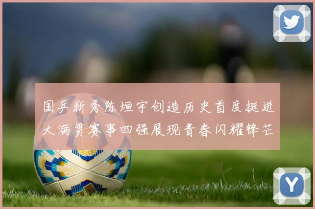 国乒新秀陈垣宇创造历史首度挺进大满贯赛事四强展现青春闪耀锋芒