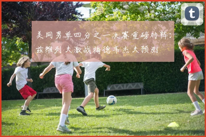 美网男单四分之一决赛重磅对阵：兹维列夫激战梅德韦杰夫预测