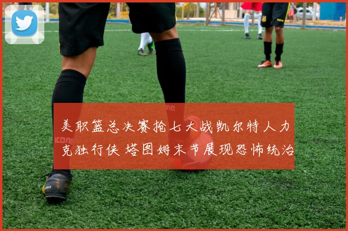 美职篮总决赛抢七大战凯尔特人力克独行侠 塔图姆末节展现恐怖统治力