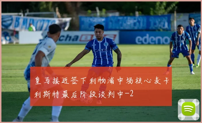 皇马接近签下利物浦中场核心麦卡利斯特最后阶段谈判中