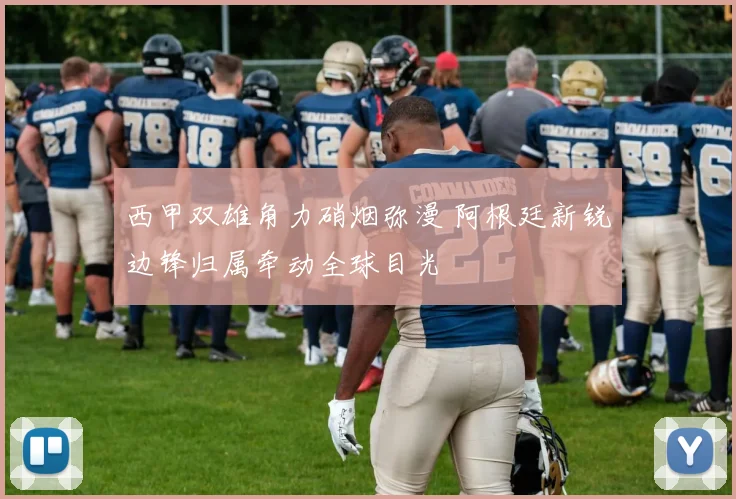 西甲双雄角力硝烟弥漫 阿根廷新锐边锋归属牵动全球目光