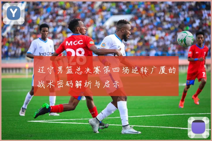辽宁男篮总决赛第四场逆转广厦的战术密码解析与启示