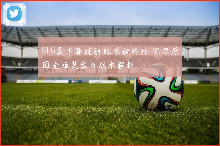 BLG夏季赛连胜纪录被终结 深层原因全面复盘与战术解析