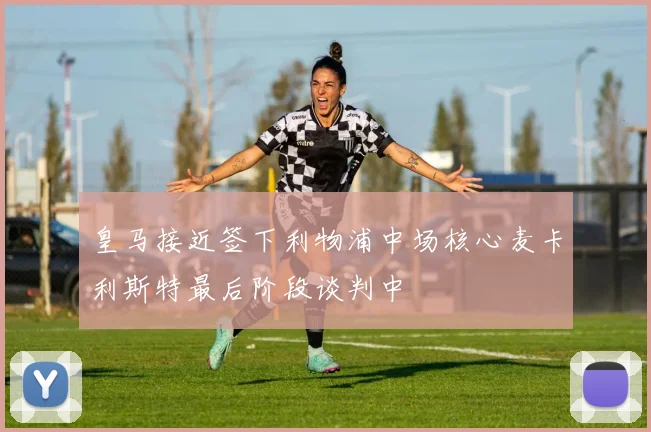 皇马接近签下利物浦中场核心麦卡利斯特最后阶段谈判中