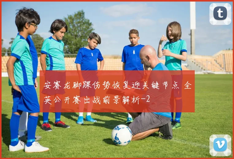 安赛龙脚踝伤势恢复迎关键节点 全英公开赛出战前景解析