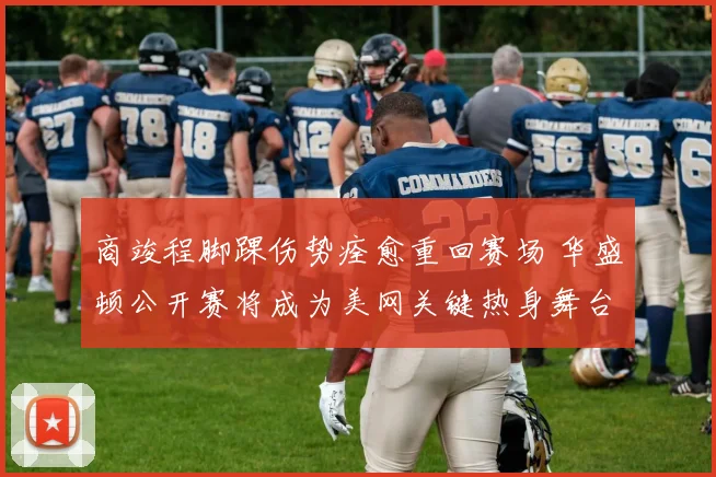 商竣程脚踝伤势痊愈重回赛场 华盛顿公开赛将成为美网关键热身舞台