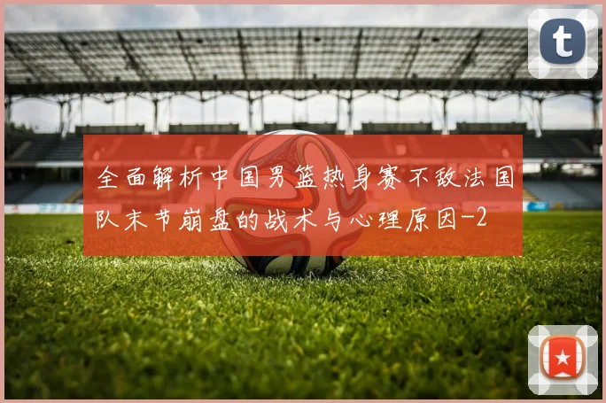 全面解析中国男篮热身赛不敌法国队末节崩盘的战术与心理原因