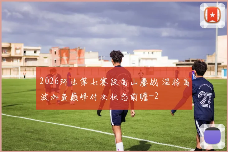 2026环法第七赛段高山鏖战 温格高波加查巅峰对决状态前瞻