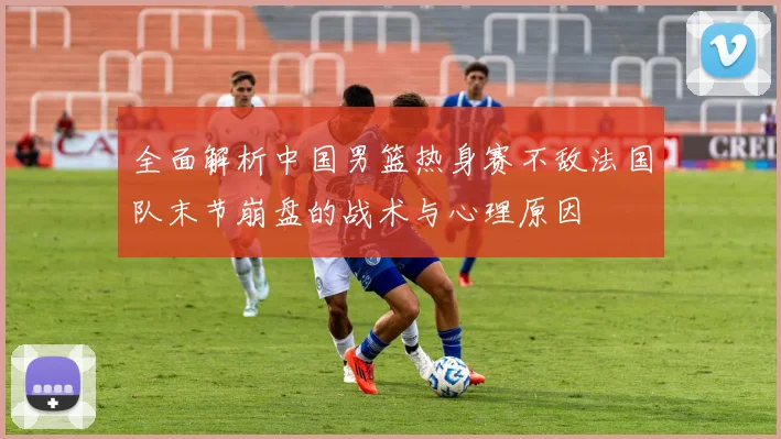 全面解析中国男篮热身赛不敌法国队末节崩盘的战术与心理原因