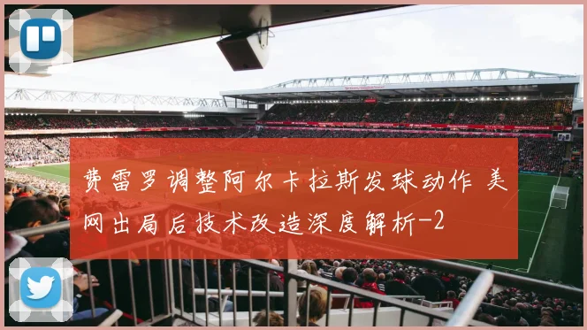 费雷罗调整阿尔卡拉斯发球动作 美网出局后技术改造深度解析