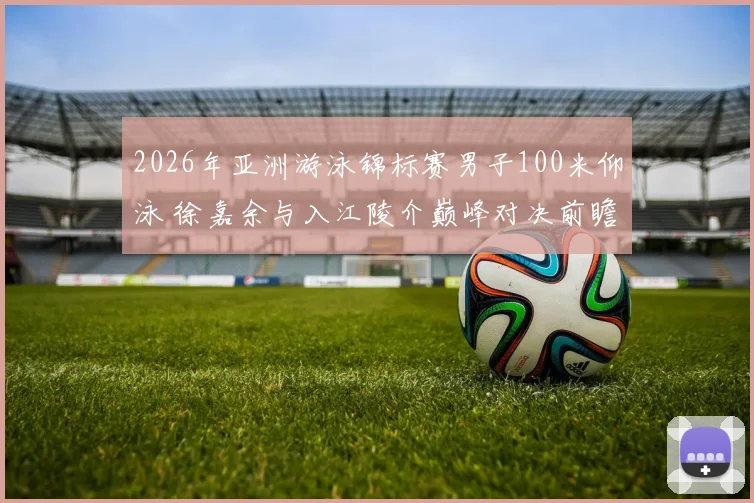 2026年亚洲游泳锦标赛男子100米仰泳 徐嘉余与入江陵介巅峰对决前瞻