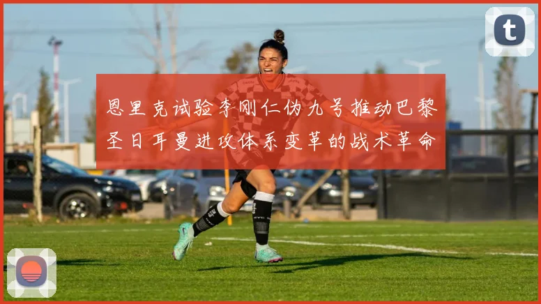 恩里克试验李刚仁伪九号推动巴黎圣日耳曼进攻体系变革的战术革命