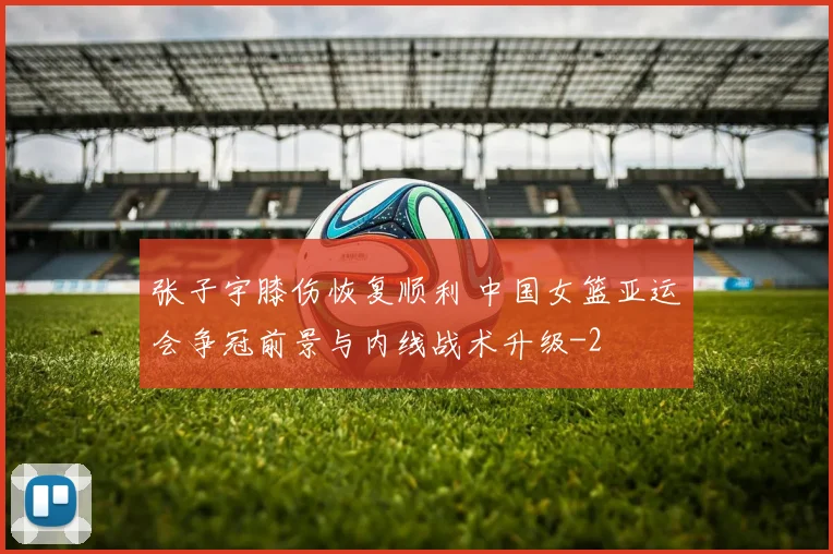 张子宇膝伤恢复顺利 中国女篮亚运会争冠前景与内线战术升级