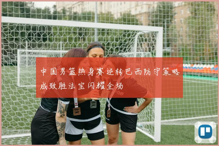 中国男篮热身赛逆转巴西防守策略成致胜法宝闪耀全场