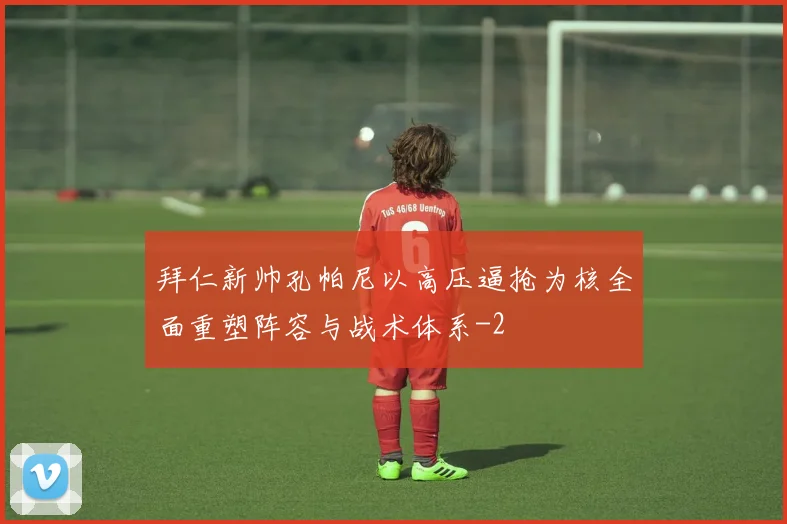 拜仁新帅孔帕尼以高压逼抢为核全面重塑阵容与战术体系