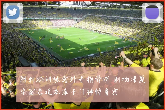 阿利松训练意外手指骨折 利物浦夏季窗急追本菲卡门神特鲁宾