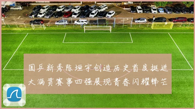 国乒新秀陈垣宇创造历史首度挺进大满贯赛事四强展现青春闪耀锋芒
