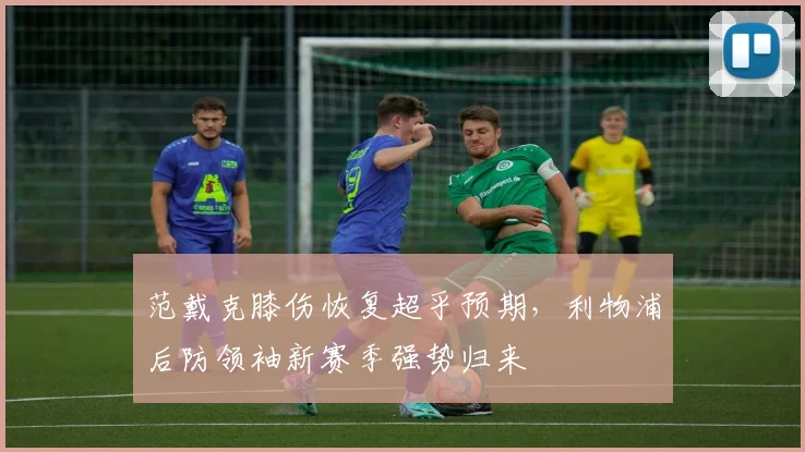 范戴克膝伤恢复超乎预期，利物浦后防领袖新赛季强势归来