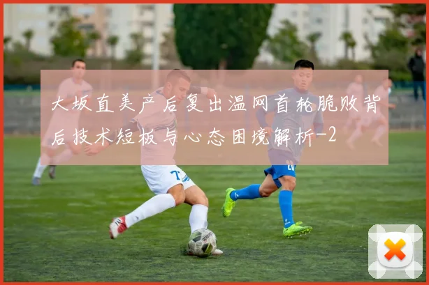 大坂直美产后复出温网首轮脆败背后技术短板与心态困境解析