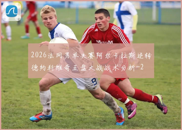 2026法网男单决赛阿尔卡拉斯逆转德约科维奇五盘大战战术分析