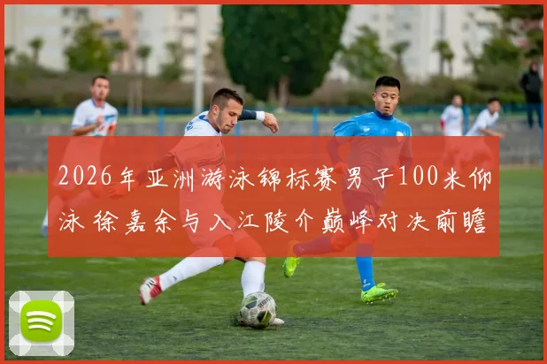 2026年亚洲游泳锦标赛男子100米仰泳 徐嘉余与入江陵介巅峰对决前瞻