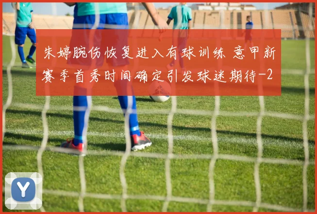 朱婷腕伤恢复进入有球训练 意甲新赛季首秀时间确定引发球迷期待
