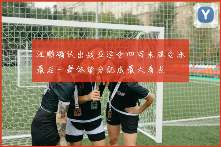 汪顺确认出战亚运会四百米混合泳最后一舞体能分配成最大看点