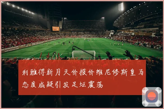 利雅得新月天价报价维尼修斯皇马态度成疑引发足坛震荡