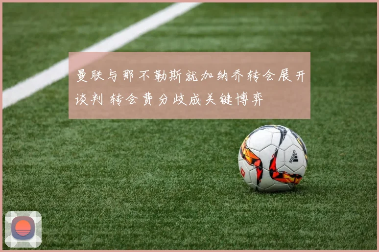 曼联与那不勒斯就加纳乔转会展开谈判 转会费分歧成关键博弈