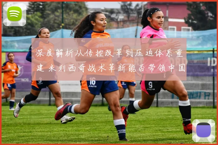 深度解析从传控改革到压迫体系重建 米利西奇战术革新能否带领中国女足重现铿锵玫瑰风采