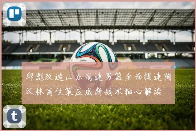 邱彪改造山东高速男篮全面提速陶汉林高位策应成新战术轴心解读