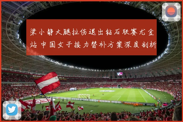 梁小静大腿拉伤退出钻石联赛尤金站 中国女子接力替补方案深度剖析