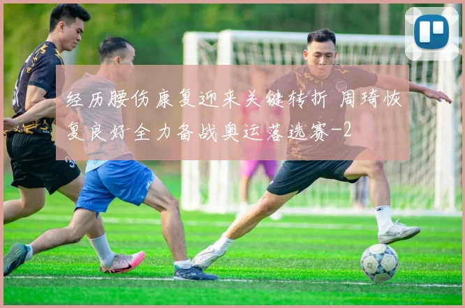 经历腰伤康复迎来关键转折 周琦恢复良好全力备战奥运落选赛