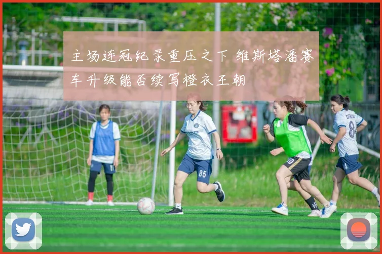 主场连冠纪录重压之下 维斯塔潘赛车升级能否续写橙衣王朝