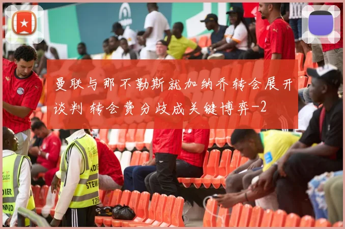 曼联与那不勒斯就加纳乔转会展开谈判 转会费分歧成关键博弈