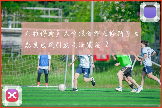 利雅得新月天价报价维尼修斯皇马态度成疑引发足坛震荡