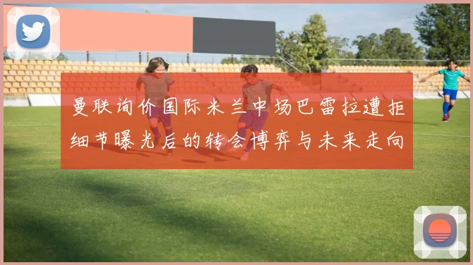 曼联询价国际米兰中场巴雷拉遭拒细节曝光后的转会博弈与未来走向