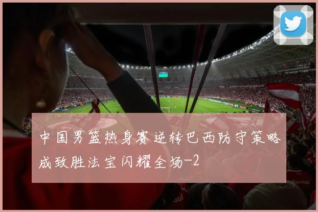 中国男篮热身赛逆转巴西防守策略成致胜法宝闪耀全场