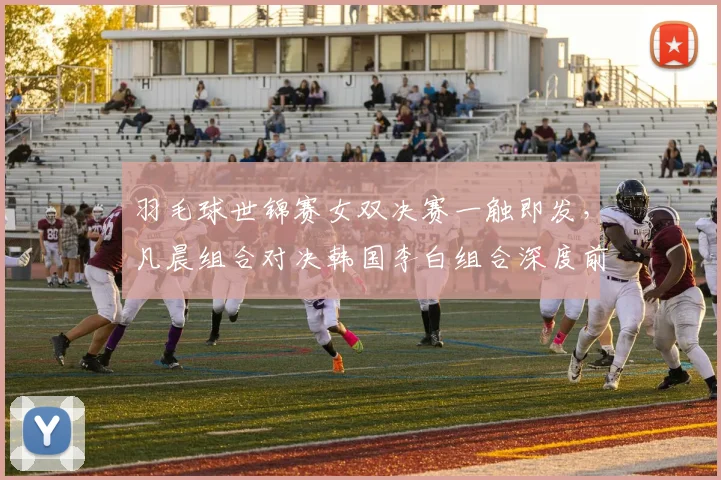 羽毛球世锦赛女双决赛一触即发，凡晨组合对决韩国李白组合深度前瞻