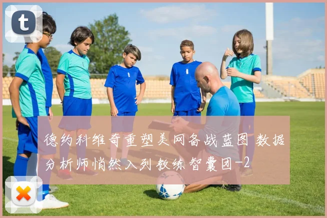 德约科维奇重塑美网备战蓝图 数据分析师悄然入列教练智囊团
