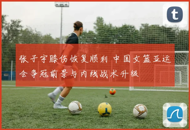张子宇膝伤恢复顺利 中国女篮亚运会争冠前景与内线战术升级