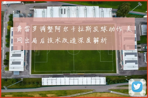 费雷罗调整阿尔卡拉斯发球动作 美网出局后技术改造深度解析