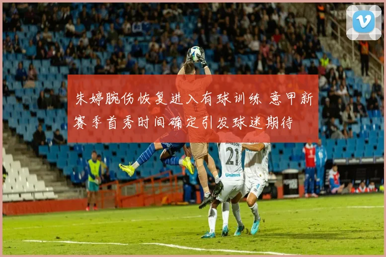 朱婷腕伤恢复进入有球训练 意甲新赛季首秀时间确定引发球迷期待