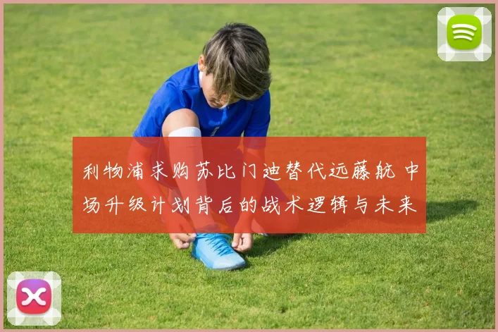 利物浦求购苏比门迪替代远藤航 中场升级计划背后的战术逻辑与未来展望