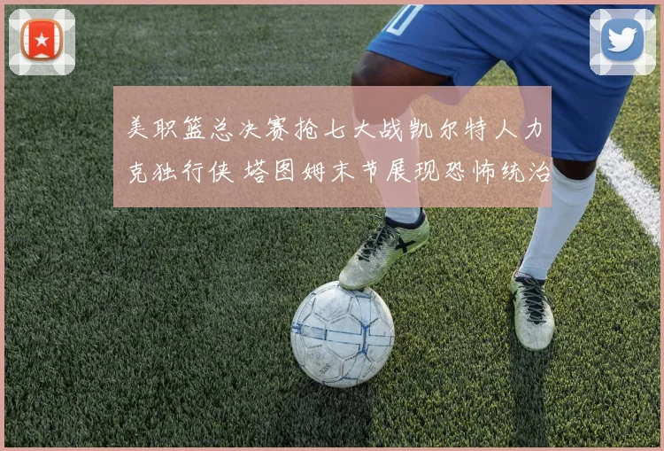 美职篮总决赛抢七大战凯尔特人力克独行侠 塔图姆末节展现恐怖统治力