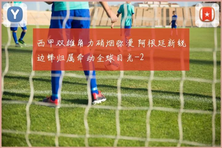 西甲双雄角力硝烟弥漫 阿根廷新锐边锋归属牵动全球目光