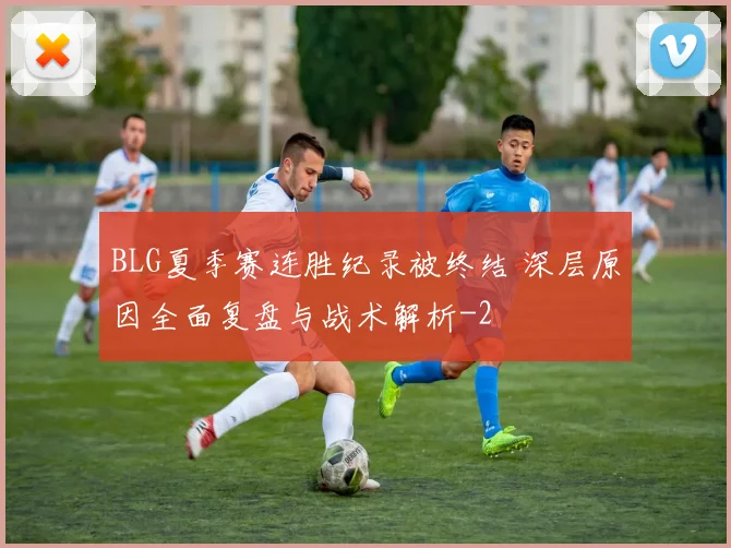 BLG夏季赛连胜纪录被终结 深层原因全面复盘与战术解析